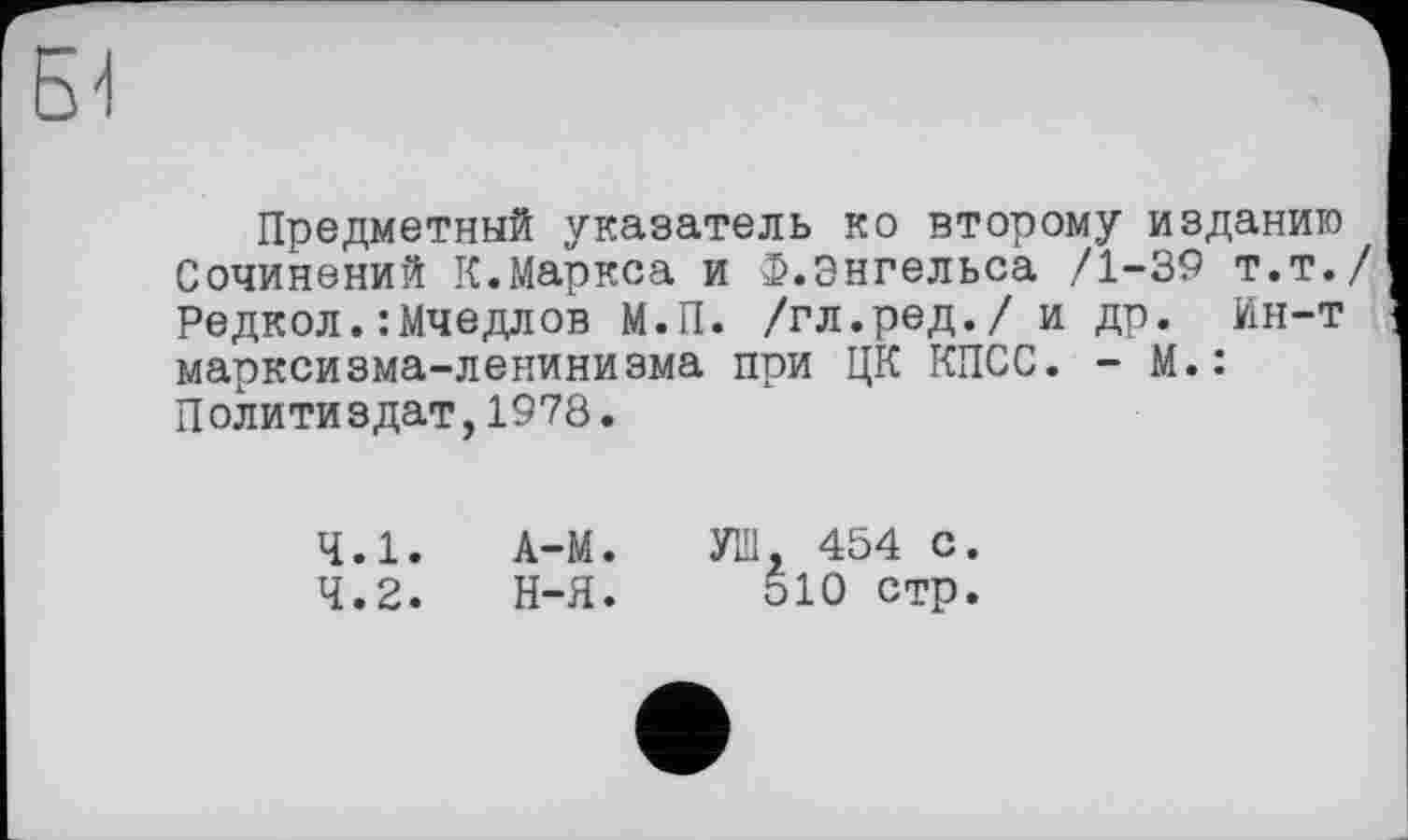 ﻿Б-I
Предметный указатель ко второму изданию Сочинений К.Маркса и Ф.Энгельса /1-39 т.т./ Редкол.:Мчедлов М.П. /гл.ред./ и др. Ин-т марксизма-ленинизма при ЦК КПСС. - М.: Политиздат,1978.
4.1.	А-М.
4.2.	Н-Я.
УШ, 454 с.
510 стр.